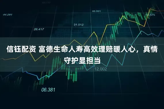 信钰配资 富德生命人寿高效理赔暖人心，真情守护显担当