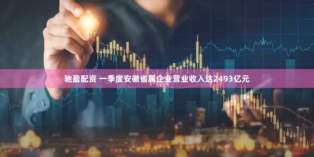 驰盈配资 一季度安徽省属企业营业收入达2493亿元
