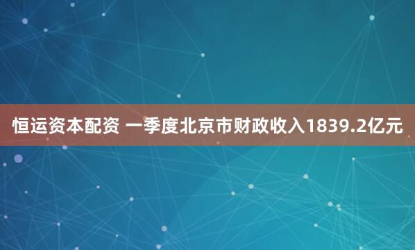 恒运资本配资 一季度北京市财政收入1839.2亿元