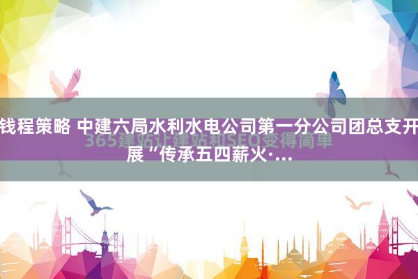 钱程策略 中建六局水利水电公司第一分公司团总支开展“传承五四薪火·...