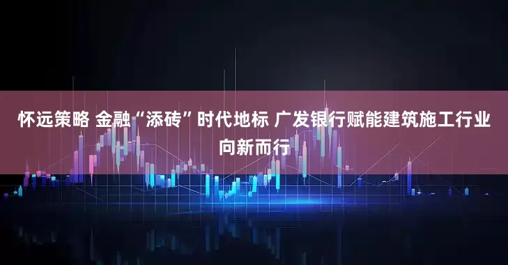 怀远策略 金融“添砖”时代地标 广发银行赋能建筑施工行业向新而行
