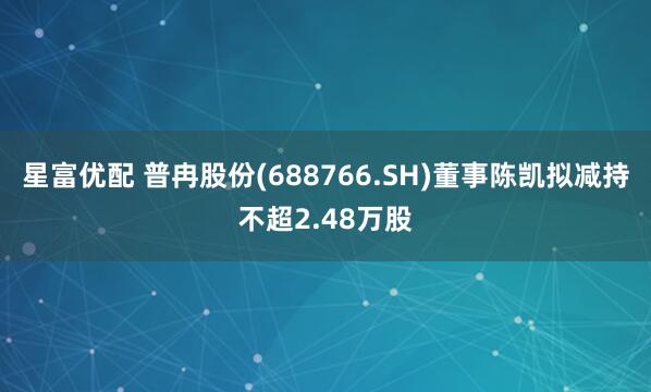 星富优配 普冉股份(688766.SH)董事陈凯拟减持不超2.48万股