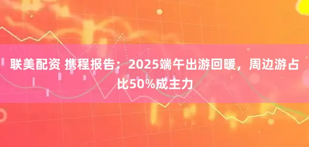 联美配资 携程报告：2025端午出游回暖，周边游占比50%成主力