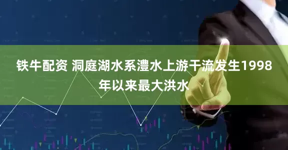 铁牛配资 洞庭湖水系澧水上游干流发生1998年以来最大洪水
