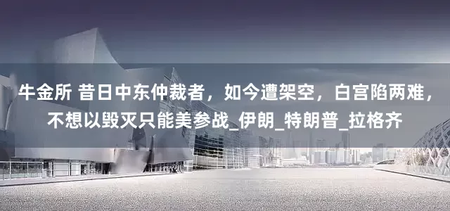 牛金所 昔日中东仲裁者，如今遭架空，白宫陷两难，不想以毁灭只能美参战_伊朗_特朗普_拉格齐