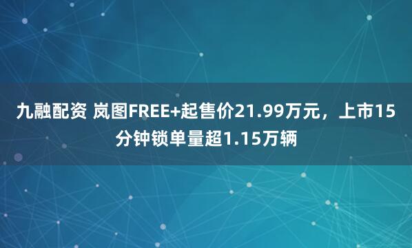 九融配资 岚图FREE+起售价21.99万元，上市15分钟锁单量超1.15万辆