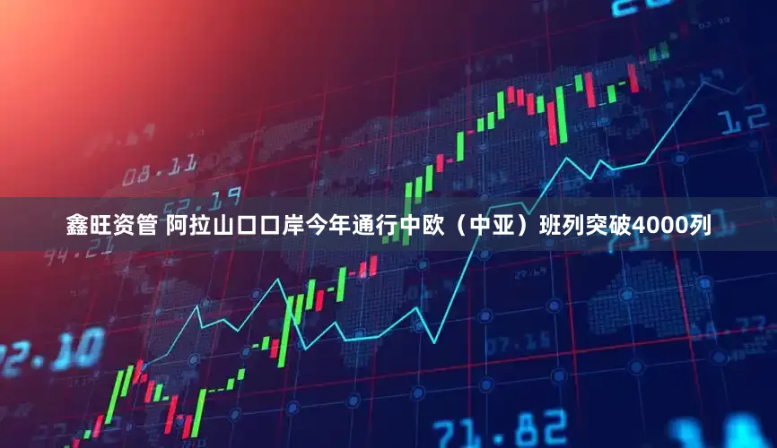 鑫旺资管 阿拉山口口岸今年通行中欧（中亚）班列突破4000列