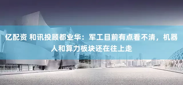 亿配资 和讯投顾都业华：军工目前有点看不清，机器人和算力板块还在往上走