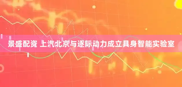 景盛配资 上汽北京与逐际动力成立具身智能实验室