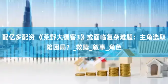 配亿多配资 《荒野大镖客3》或面临复杂难题：主角选取陷困局？_救赎_叙事_角色
