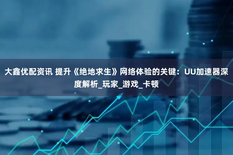大鑫优配资讯 提升《绝地求生》网络体验的关键：UU加速器深度解析_玩家_游戏_卡顿