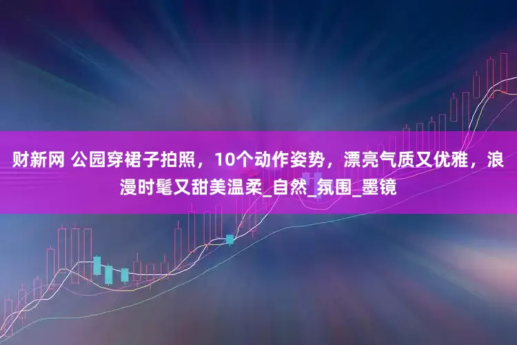 财新网 公园穿裙子拍照，10个动作姿势，漂亮气质又优雅，浪漫时髦又甜美温柔_自然_氛围_墨镜