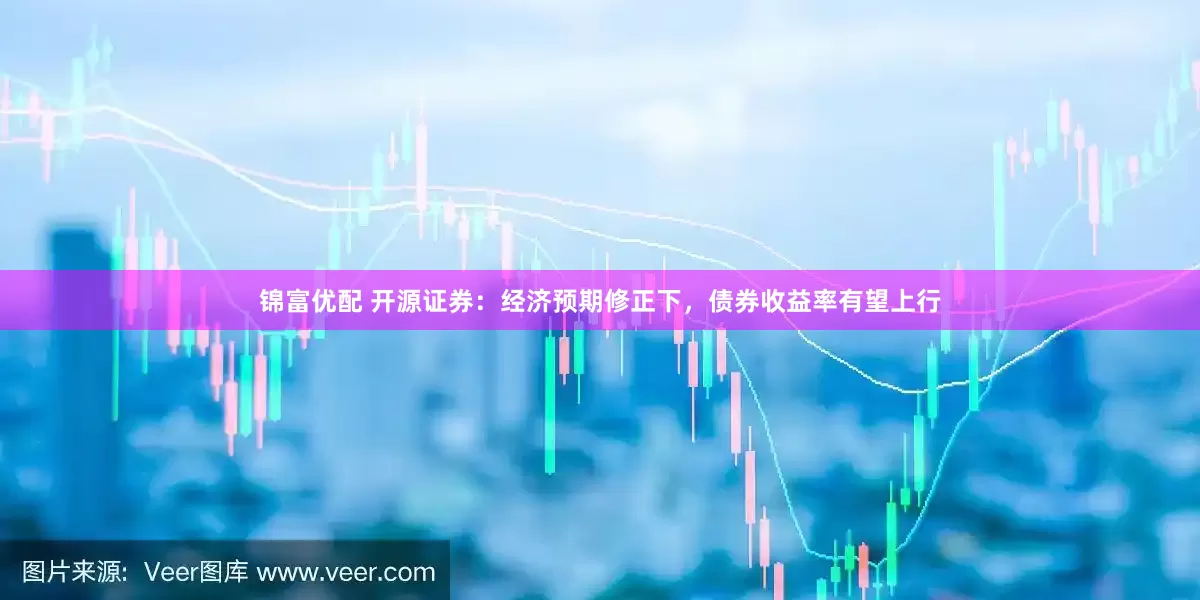 锦富优配 开源证券：经济预期修正下，债券收益率有望上行