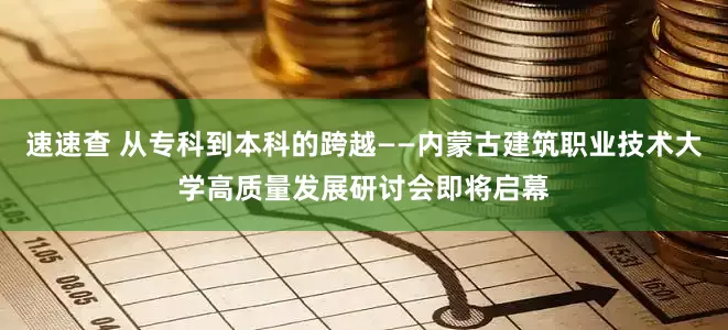速速查 从专科到本科的跨越——内蒙古建筑职业技术大学高质量发展研讨会即将启幕