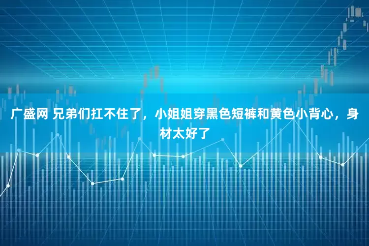 广盛网 兄弟们扛不住了，小姐姐穿黑色短裤和黄色小背心，身材太好了