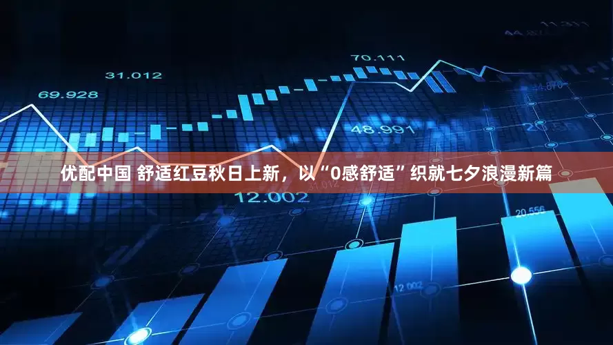 优配中国 舒适红豆秋日上新，以“0感舒适”织就七夕浪漫新篇