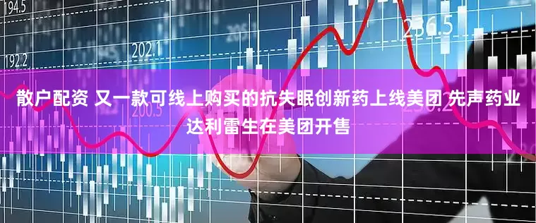 散户配资 又一款可线上购买的抗失眠创新药上线美团 先声药业达利雷生在美团开售