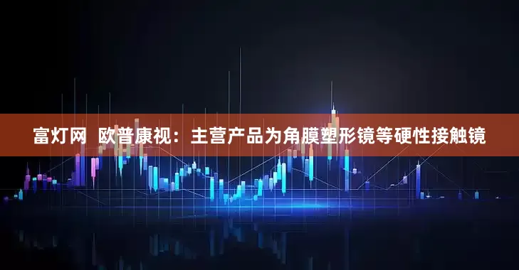 富灯网  欧普康视：主营产品为角膜塑形镜等硬性接触镜