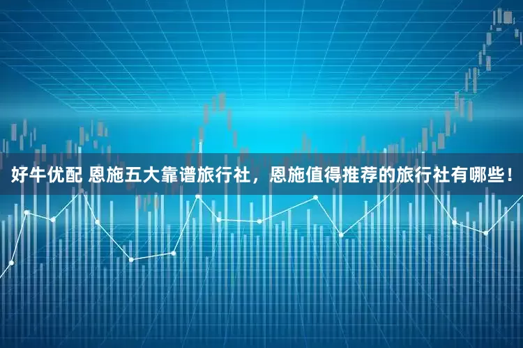 好牛优配 恩施五大靠谱旅行社，恩施值得推荐的旅行社有哪些！