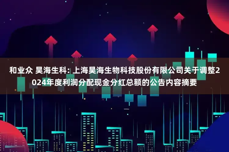 和业众 昊海生科: 上海昊海生物科技股份有限公司关于调整2024年度利润分配现金分红总额的公告内容摘要