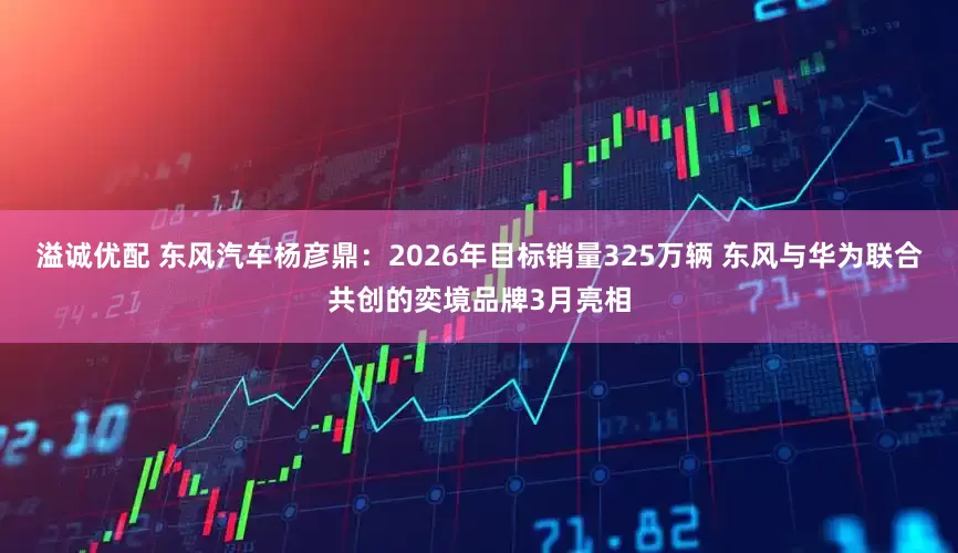 溢诚优配 东风汽车杨彦鼎：2026年目标销量325万辆 东风与华为联合共创的奕境品牌3月亮相