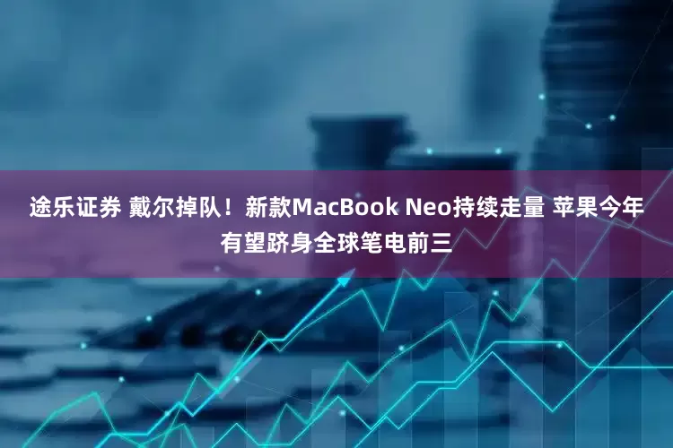 途乐证券 戴尔掉队！新款MacBook Neo持续走量 苹果今年有望跻身全球笔电前三