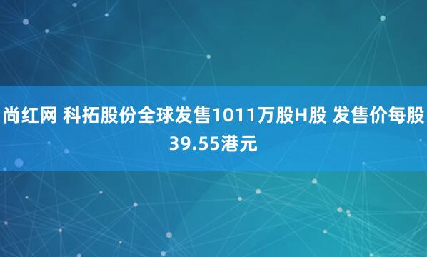 尚红网 科拓股份全球发售1011万股H股 发售价每股39.55港元