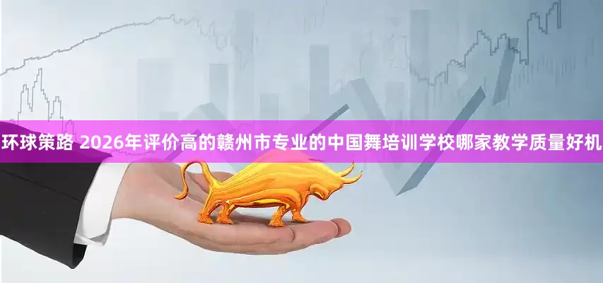 环球策路 2026年评价高的赣州市专业的中国舞培训学校哪家教学质量好机