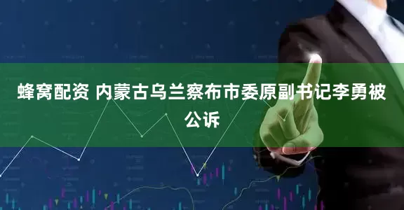 蜂窝配资 内蒙古乌兰察布市委原副书记李勇被公诉